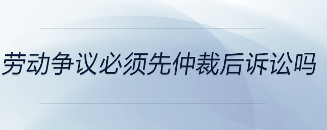 劳动争议必须先仲裁后诉讼吗