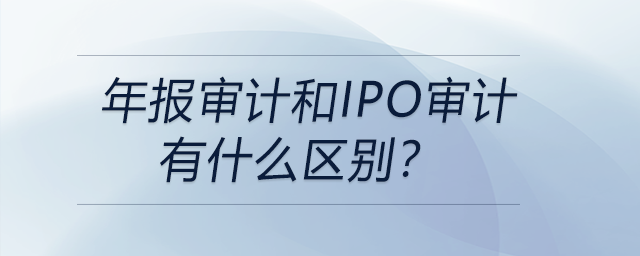 年报审计和IPO审计有什么区别？