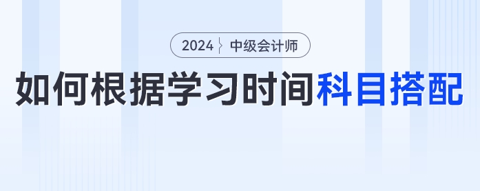 2024年中级会计考生如何根据学习时间进行科目搭配？