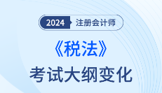 哪些章节有变化？2024年注会税法考纲变化分析