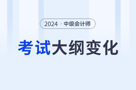 2024中级会计师大纲变化大吗？变化什么内容？