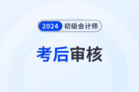 江苏2024年初级会计师考后审核什么时候截止？