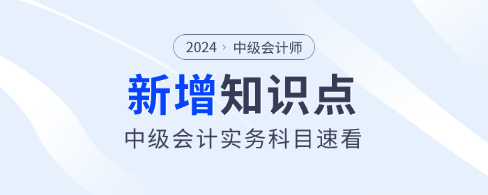 逢新易考！2024年中级会计实务科目新增及重大变化考点速看