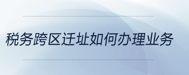 税务跨区迁址如何办理业务