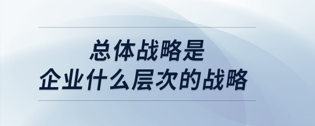 总体战略是企业什么层次的战略