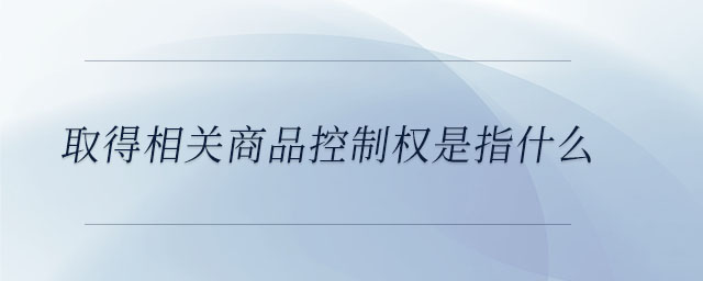 取得相关商品控制权是指什么