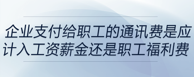 企业支付给职工的通讯费是应计入工资薪金还是职工福利费