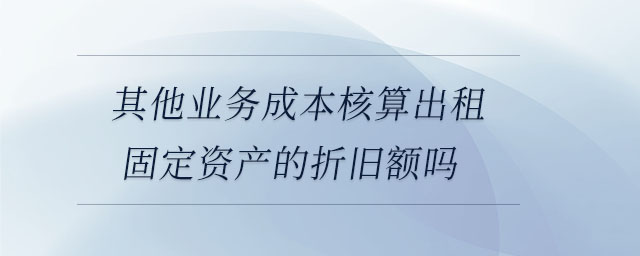 其他业务成本核算出租固定资产的折旧额吗