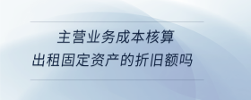 主营业务成本核算出租固定资产的折旧额吗