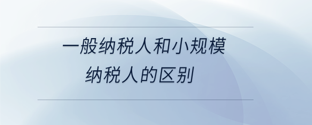 一般纳税人和小规模纳税人的区别