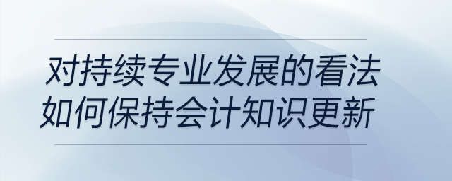 请谈谈你对持续专业发展的看法，以及你是如何保持会计知识更新的