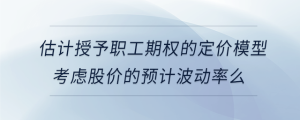 估计授予职工期权的定价模型考虑股价的预计波动率么