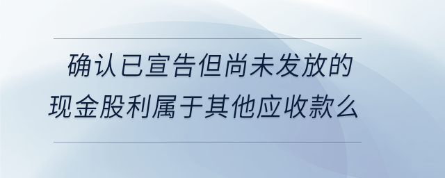 确认已宣告但尚未发放的现金股利属于其他应收款么