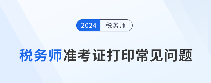 2024年税务师考试准考证打印常见问题及解决办法，考生速看！