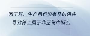 因工程、生产用料没有及时供应导致停工属于非正常中断么