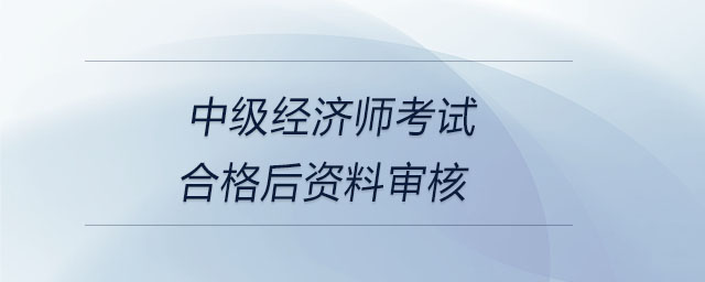 中级经济师考试合格后资料审核