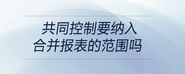 共同控制要纳入合并报表的范围吗