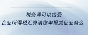 税务师可以接受企业所得税汇算清缴申报减征业务么