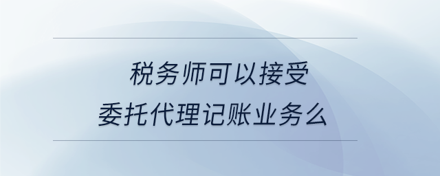 税务师可以接受委托代理记账业务么