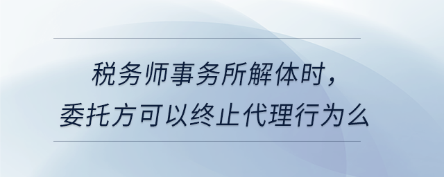 税务师事务所解体时，委托方可以终止代理行为么